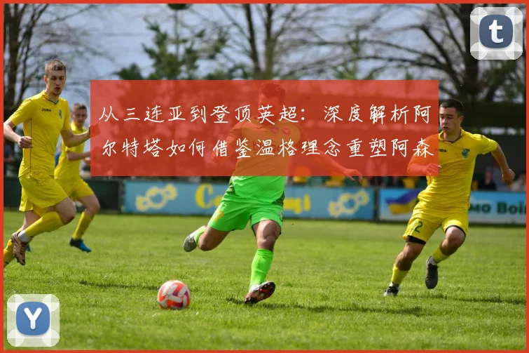 从三连亚到登顶英超：深度解析阿尔特塔如何借鉴温格理念重塑阿森纳