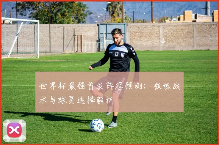 世界杯最强首发阵容预测：教练战术与球员选择解析