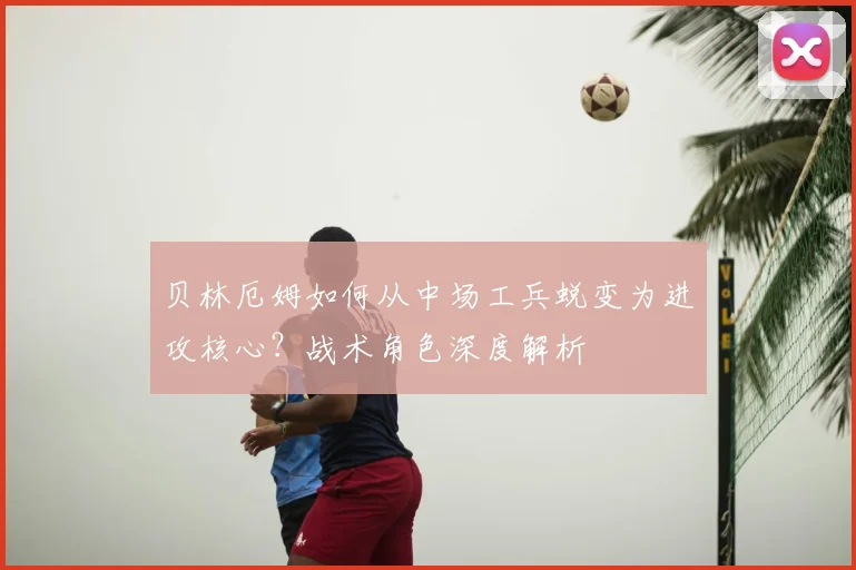 贝林厄姆如何从中场工兵蜕变为进攻核心？战术角色深度解析