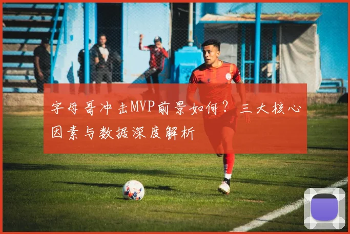 字母哥冲击MVP前景如何？三大核心因素与数据深度解析