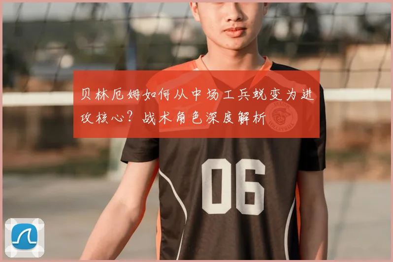 贝林厄姆如何从中场工兵蜕变为进攻核心?战术角色深度解析