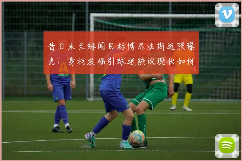 昔日米兰绯闻目标博尼法斯近照曝光，身材发福引球迷热议现状如何