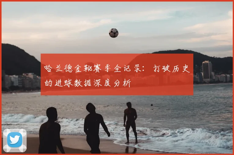 哈兰德金靴赛季全记录：打破历史的进球数据深度分析