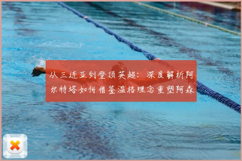 从三连亚到登顶英超：深度解析阿尔特塔如何借鉴温格理念重塑阿森纳