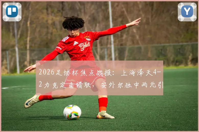 2026足协杯焦点战报:上海泽天4-2力克定南赣联,安外尔独中两元引爆全场,附完整赛事解析与球队数据盘点