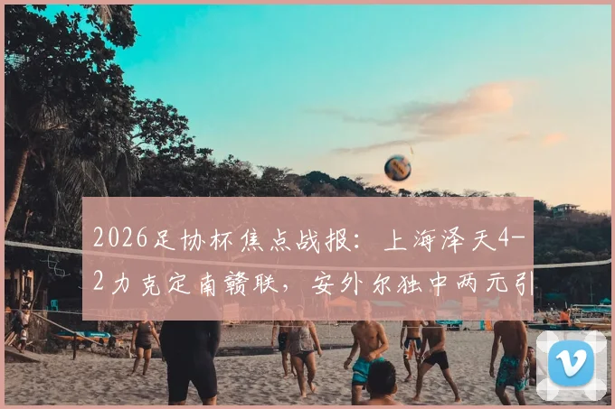 2026足协杯焦点战报：上海泽天4-2力克定南赣联，安外尔独中两元引爆全场，附完整赛事解析与球队数据盘点